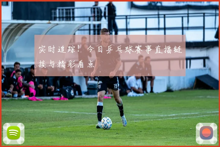 实时追踪！今日乒乓球赛事直播链接与精彩看点