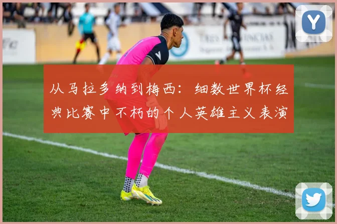 从马拉多纳到梅西：细数世界杯经典比赛中不朽的个人英雄主义表演