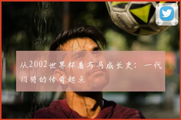 从2002世界杯看布冯成长史：一代门将的传奇起点