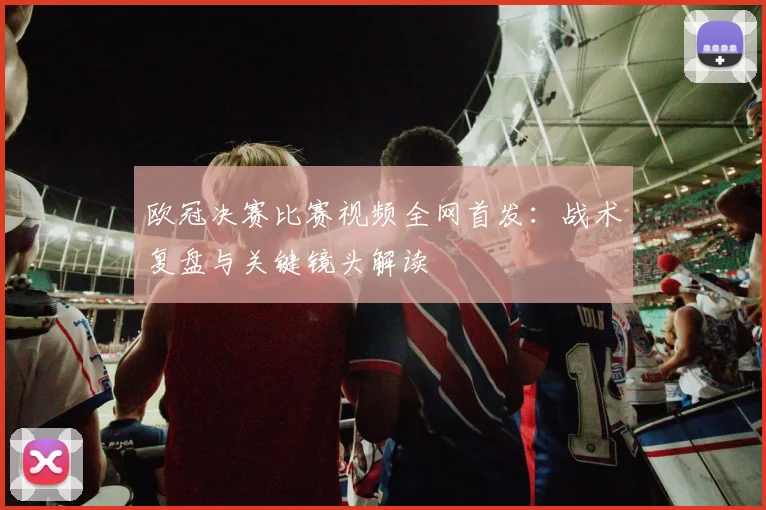 欧冠决赛比赛视频全网首发：战术复盘与关键镜头解读