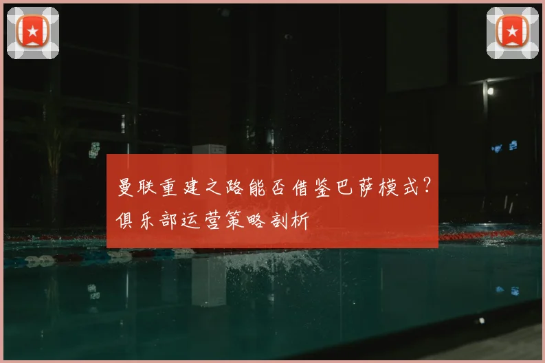 曼联重建之路能否借鉴巴萨模式？俱乐部运营策略剖析